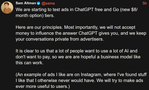 We are starting to test ads in ChatGPT free and Go (new $8/month option) tiers.  Here are our principles. Most importantly, we will not accept money to influence the answer ChatGPT gives you, and we keep your conversations private from advertisers.  It is clear to us that a lot of people want to use a lot of AI and don't want to pay, so we are are hopeful a business model like this can work. by  sam sisterbeater