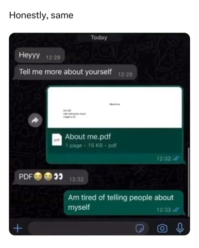 'caption says "honestly, same" picture of a chat between two people. first person: "Heyyy" first person: "Tell me more about yourself" second person: *sends a one page pdf "About me.pdf" first person: "PDF😭😭👀" second person: "Am tired of telling people about myself"'