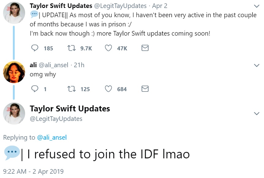 Tweet from Taylor Swift Updates: "Update. As most of you know, I haven't been very active in the past couple of months because I was in prison. I'm back now though [smiley face] more Taylor Swift updates coming soon!" Reply from ali: "omg why." Reply from Taylor Swift Updates: "I refused to join the IDF lmao"