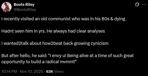 I recently visited an old communist who was in his 80s & dying  Hadn't seen him in yrs. He always had clear analyses  I wanted to talk about how to beat back growing cynicism  But after hello, he said: "I envy you! Being alive at a time of such great opportunity to build a radical movement!"