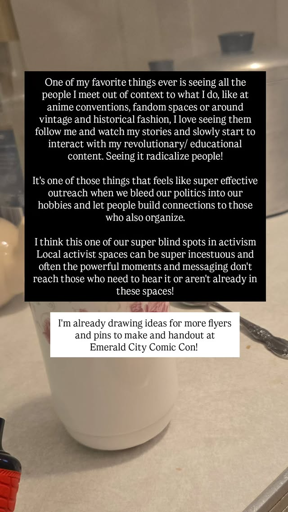 One of my favorite things ever is seeing all the people I meet out of context to what I do, like at anime conventions, fandom spaces or around vintage and historical fashion, I love seeing them follow me and watch my stories and slowly start to interact with my revolutionary/educational content. Seeing it radicalize people! It's one of those things that feels like super effective outreach when we bleed our politics into our hobbies and let people build connections to those who also organize. I think this one of our super blind spots in activism Local activist spaces can be super incestuous and often the powerful moments and messaging don't reach those who need to hear it or aren't already in these spaces! I'm already drawing ideas for more flyers and pins to make and handout at Emerald City Comic Con!