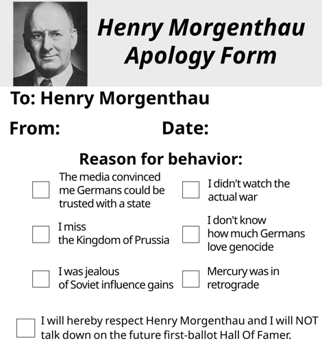 Henry Morgenthau Apology Form. To: Henry Morgenthau. From: Blank. Date: Blank. 6 checkboxs are shown with text besides them: "The media convinced me Germans could be trusted with a state." "I didn't watch the actual war." "I miss the Kingdom of Prussia." "I don't know how much Germans love genocide." "I was jealous of Soviet influnce gains." "Mercury was in retrograde." A checkbox with the text "I will hereby respect Henry Morgenthau and I will NOT talk down on the future first-ballot Hall Of Famer."