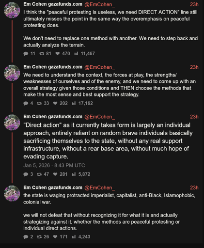  Altex      I think the "peaceful protesting is useless, we need DIRECT ACTION" line still ultimately misses the point in the same way the overemphasis on peaceful protesting does.      We don't need to replace one method with another. We need to step back and actually analyze the terrain.      We need to understand the context, the forces at play, the strengths/weaknesses of ourselves and of the enemy, and we need to come up with an overall strategy given those conditions and THEN choose the methods that make the most sense and best support the strategy.      "Direct action" as it currently takes form is largely an individual approach, entirely reliant on random brave individuals basically sacrificing themselves to the state, without any real support infrastructure, without a rear base area, without much hope of evading capture.      the state is waging protracted imperialist, capitalist, anti-Black, Islamophobic, colonial war.      we will not defeat that without recognizing it for what it is and actually strategizing against it, whether the methods are peaceful protesting or individual direct actions.